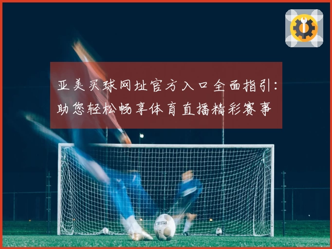 亚美买球网址官方入口全面指引：助您轻松畅享体育直播精彩赛事