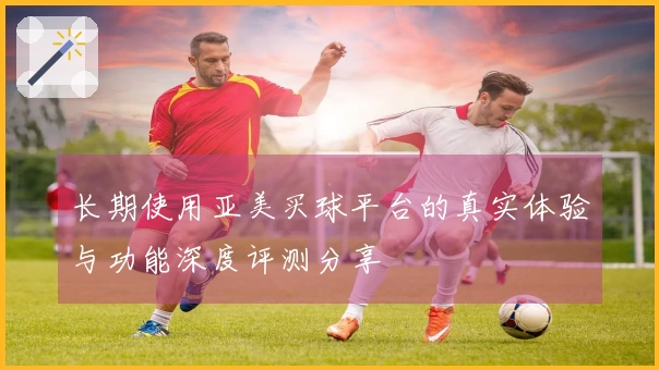长期使用亚美买球平台的真实体验与功能深度评测分享