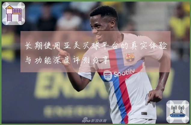 长期使用亚美买球平台的真实体验与功能深度评测分享